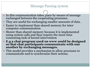 Message Passing system
 In this communication takes place by means of message
exchanged between the cooperating processes.
 They are useful for exchanging smaller amounts of data.
 Easier to implement than shared memory for inter
computer communication
 Slower than shared memory because it is implemented
using system calls and thus require the more time
consuming task of kernel intervention
 E.g a chat program used on www could be designed
so that chat participants communicate with one
another by exchanging messages.
 This model provides a mechanism to allow processes to
communicate and to synchronize their actions.
 