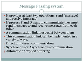 Message Passing system
 It provides at least two operations: send (message)
and receive (message)
 If process P and Q want to communicate they must
send messages to and receive messages from each
other
 A communication link must exist between them
 This communication link can be implemented in a
variety of ways.
1. Direct or indirect communication
2.Synchronous or Asynchronous communication
3.Automatic or explicit buffering
 