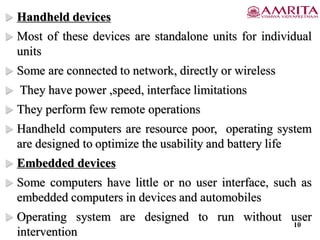  Handheld devices
 Most of these devices are standalone units for individual
units
 Some are connected to network, directly or wireless
 They have power ,speed, interface limitations
 They perform few remote operations
 Handheld computers are resource poor, operating system
are designed to optimize the usability and battery life
 Embedded devices
 Some computers have little or no user interface, such as
embedded computers in devices and automobiles
 Operating system are designed to run without user
intervention
10
 