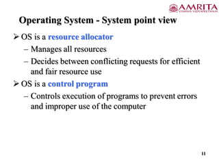 Operating System - System point view
 OS is a resource allocator
– Manages all resources
– Decides between conflicting requests for efficient
and fair resource use
 OS is a control program
– Controls execution of programs to prevent errors
and improper use of the computer
11
 