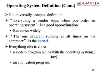 Operating System Definition (Cont.)
 No universally accepted definition
 “ Everything a vendor ships when you order an
operating system” is a good approximation
• But varies widely
 “ The one program running at all times on the
computer” is the kernel.
 Everything else is either
• a system program (ships with the operating system) ,
(or)
• an application program.
12
 