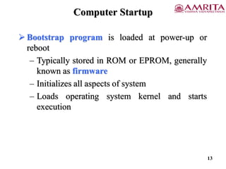 Computer Startup
 Bootstrap program is loaded at power-up or
reboot
– Typically stored in ROM or EPROM, generally
known as firmware
– Initializes all aspects of system
– Loads operating system kernel and starts
execution
13
 