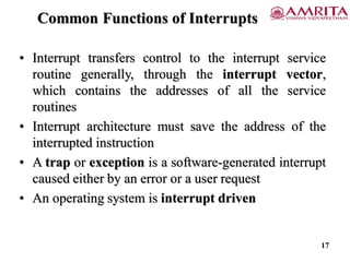 Common Functions of Interrupts
• Interrupt transfers control to the interrupt service
routine generally, through the interrupt vector,
which contains the addresses of all the service
routines
• Interrupt architecture must save the address of the
interrupted instruction
• A trap or exception is a software-generated interrupt
caused either by an error or a user request
• An operating system is interrupt driven
17
 