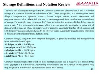 Storage Definitions and Notation Review
The basic unit of computer storage is the bit. A bit can contain one of two values, 0 and 1. All other
storage in a computer is based on collections of bits. Given enough bits, it is amazing how many
things a computer can represent: numbers, letters, images, movies, sounds, documents, and
programs, to name a few. A byte is 8 bits, and on most computers it is the smallest convenient chunk
of storage. For example, most computers don’t have an instruction to move a bit but do have one to
move a byte. A less common term is word, which is a given computer architecture’s native unit of
data. A word is made up of one or more bytes. For example, a computer that has 64-bit registers and
64-bit memory addressing typically has 64-bit (8-byte) words. A computer executes many operations
in its native word size rather than a byte at a time.
Computer storage, along with most computer throughput, is generally measured and manipulated in
bytes and collections of bytes.
A kilobyte, or KB, is 1,024 bytes
a megabyte, or MB, is 1,0242 bytes
a gigabyte, or GB, is 1,0243 bytes
a terabyte, or TB, is 1,0244 bytes
a petabyte, or PB, is 1,0245 bytes
Computer manufacturers often round off these numbers and say that a megabyte is 1 million bytes
and a gigabyte is 1 billion bytes. Networking measurements are an exception to this general rule;
they are given in bits (because networks move data a bit at a time).
21
 