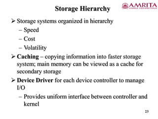 Storage Hierarchy
 Storage systems organized in hierarchy
– Speed
– Cost
– Volatility
 Caching – copying information into faster storage
system; main memory can be viewed as a cache for
secondary storage
 Device Driver for each device controller to manage
I/O
– Provides uniform interface between controller and
kernel
23
 