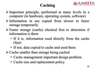 Caching
 Important principle, performed at many levels in a
computer (in hardware, operating system, software)
 Information in use copied from slower to faster
storage temporarily
 Faster storage (cache) checked first to determine if
information is there
• If it is, information used directly from the cache
(fast)
• If not, data copied to cache and used there
 Cache smaller than storage being cached
• Cache management important design problem
• Cache size and replacement policy
25
 
