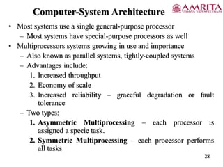 Computer-System Architecture
• Most systems use a single general-purpose processor
– Most systems have special-purpose processors as well
• Multiprocessors systems growing in use and importance
– Also known as parallel systems, tightly-coupled systems
– Advantages include:
1. Increased throughput
2. Economy of scale
3. Increased reliability – graceful degradation or fault
tolerance
– Two types:
1. Asymmetric Multiprocessing – each processor is
assigned a specie task.
2. Symmetric Multiprocessing – each processor performs
all tasks
28
 