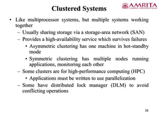 Clustered Systems
• Like multiprocessor systems, but multiple systems working
together
– Usually sharing storage via a storage-area network (SAN)
– Provides a high-availability service which survives failures
• Asymmetric clustering has one machine in hot-standby
mode
• Symmetric clustering has multiple nodes running
applications, monitoring each other
– Some clusters are for high-performance computing (HPC)
• Applications must be written to use parallelization
– Some have distributed lock manager (DLM) to avoid
conflicting operations
31
 