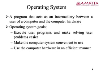 Operating System
 A program that acts as an intermediary between a
user of a computer and the computer hardware
 Operating system goals:
– Execute user programs and make solving user
problems easier
– Make the computer system convenient to use
– Use the computer hardware in an efficient manner
4
 
