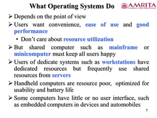 What Operating Systems Do
 Depends on the point of view
 Users want convenience, ease of use and good
performance
• Don’t care about resource utilization
 But shared computer such as mainframe or
minicomputer must keep all users happy
 Users of dedicate systems such as workstations have
dedicated resources but frequently use shared
resources from servers
 Handheld computers are resource poor, optimized for
usability and battery life
 Some computers have little or no user interface, such
as embedded computers in devices and automobiles
7
 