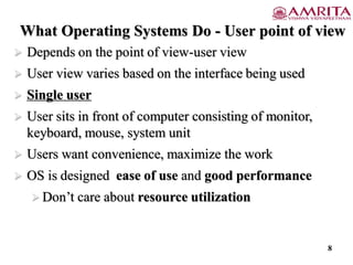 What Operating Systems Do - User point of view
 Depends on the point of view-user view
 User view varies based on the interface being used
 Single user
 User sits in front of computer consisting of monitor,
keyboard, mouse, system unit
 Users want convenience, maximize the work
 OS is designed ease of use and good performance
 Don’t care about resource utilization
8
 
