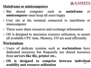 Mainframe or minicomputers
 But shared computer such as mainframe or
minicomputer must keep all users happy
 User sits at the terminal connected to mainframe or
minicomputer
 These users share resources and exchange information
 OS is designed to maximize resource utilization, to assure
all available CPU time, Memory, I/O are used efficiently
Workstations
 Users of dedicate systems such as workstations have
dedicated resources but frequently use shared resources
from servers like file, printer etc..
 OS is designed to comprise between individual
usability and resource utilization 9
 