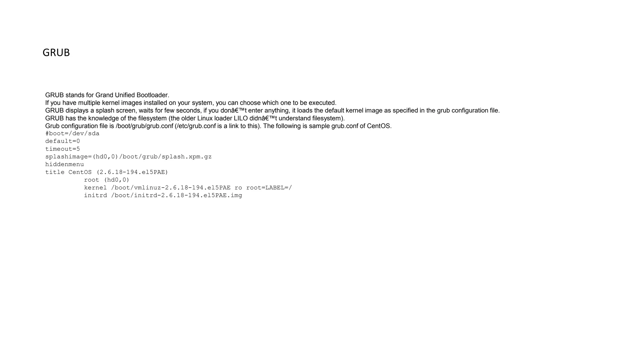 GRUB
GRUB stands for Grand Unified Bootloader.
If you have multiple kernel images installed on your system, you can choose which one to be executed.
GRUB displays a splash screen, waits for few seconds, if you donâ€™t enter anything, it loads the default kernel image as specified in the grub configuration file.
GRUB has the knowledge of the filesystem (the older Linux loader LILO didnâ€™t understand filesystem).
Grub configuration file is /boot/grub/grub.conf (/etc/grub.conf is a link to this). The following is sample grub.conf of CentOS.
#boot=/dev/sda
default=0
timeout=5
splashimage=(hd0,0)/boot/grub/splash.xpm.gz
hiddenmenu
title CentOS (2.6.18-194.el5PAE)
root (hd0,0)
kernel /boot/vmlinuz-2.6.18-194.el5PAE ro root=LABEL=/
initrd /boot/initrd-2.6.18-194.el5PAE.img
 