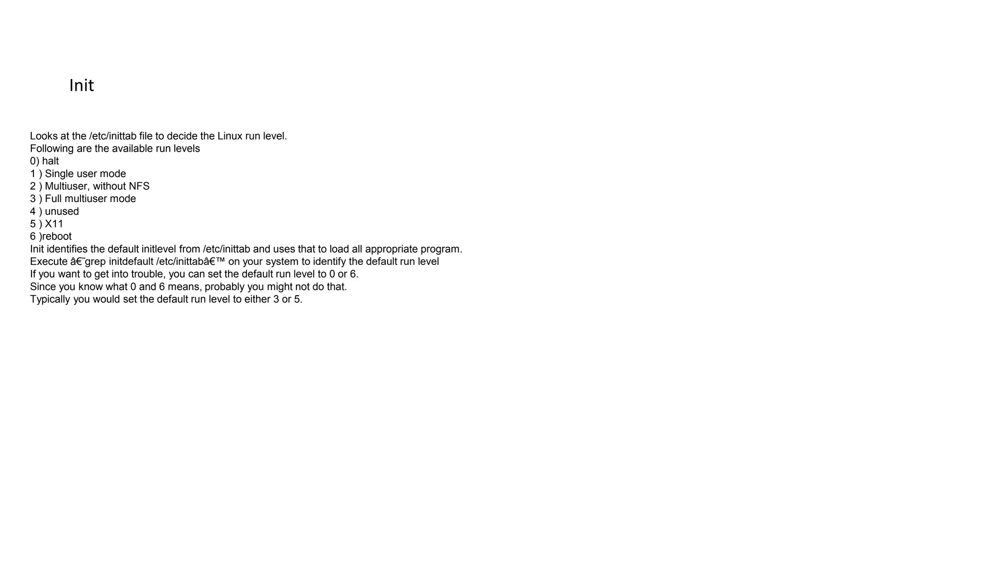 Init
Looks at the /etc/inittab file to decide the Linux run level.
Following are the available run levels
0) halt
1 ) Single user mode
2 ) Multiuser, without NFS
3 ) Full multiuser mode
4 ) unused
5 ) X11
6 )reboot
Init identifies the default initlevel from /etc/inittab and uses that to load all appropriate program.
Execute â€˜grep initdefault /etc/inittabâ€™ on your system to identify the default run level
If you want to get into trouble, you can set the default run level to 0 or 6.
Since you know what 0 and 6 means, probably you might not do that.
Typically you would set the default run level to either 3 or 5.
 