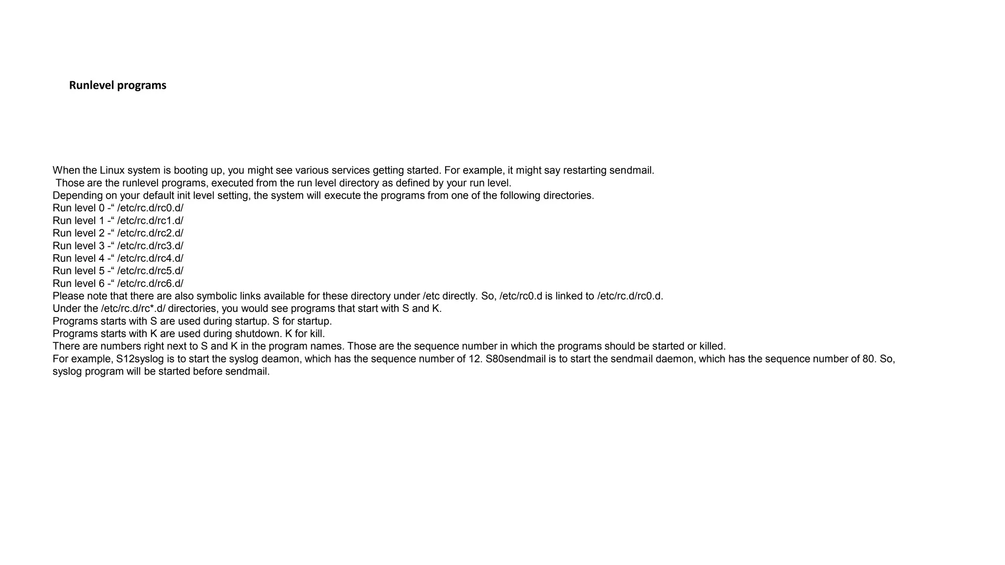 Runlevel programs
When the Linux system is booting up, you might see various services getting started. For example, it might say restarting sendmail.
Those are the runlevel programs, executed from the run level directory as defined by your run level.
Depending on your default init level setting, the system will execute the programs from one of the following directories.
Run level 0 -“ /etc/rc.d/rc0.d/
Run level 1 -“ /etc/rc.d/rc1.d/
Run level 2 -“ /etc/rc.d/rc2.d/
Run level 3 -“ /etc/rc.d/rc3.d/
Run level 4 -“ /etc/rc.d/rc4.d/
Run level 5 -“ /etc/rc.d/rc5.d/
Run level 6 -“ /etc/rc.d/rc6.d/
Please note that there are also symbolic links available for these directory under /etc directly. So, /etc/rc0.d is linked to /etc/rc.d/rc0.d.
Under the /etc/rc.d/rc*.d/ directories, you would see programs that start with S and K.
Programs starts with S are used during startup. S for startup.
Programs starts with K are used during shutdown. K for kill.
There are numbers right next to S and K in the program names. Those are the sequence number in which the programs should be started or killed.
For example, S12syslog is to start the syslog deamon, which has the sequence number of 12. S80sendmail is to start the sendmail daemon, which has the sequence number of 80. So,
syslog program will be started before sendmail.
 
