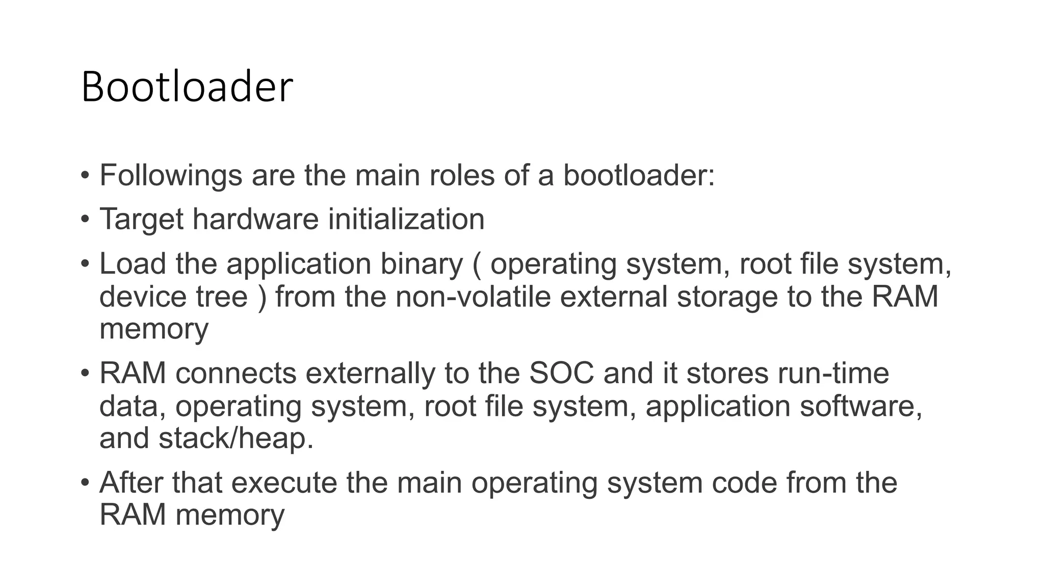 Bootloader
• Followings are the main roles of a bootloader:
• Target hardware initialization
• Load the application binary ( operating system, root file system,
device tree ) from the non-volatile external storage to the RAM
memory
• RAM connects externally to the SOC and it stores run-time
data, operating system, root file system, application software,
and stack/heap.
• After that execute the main operating system code from the
RAM memory
 