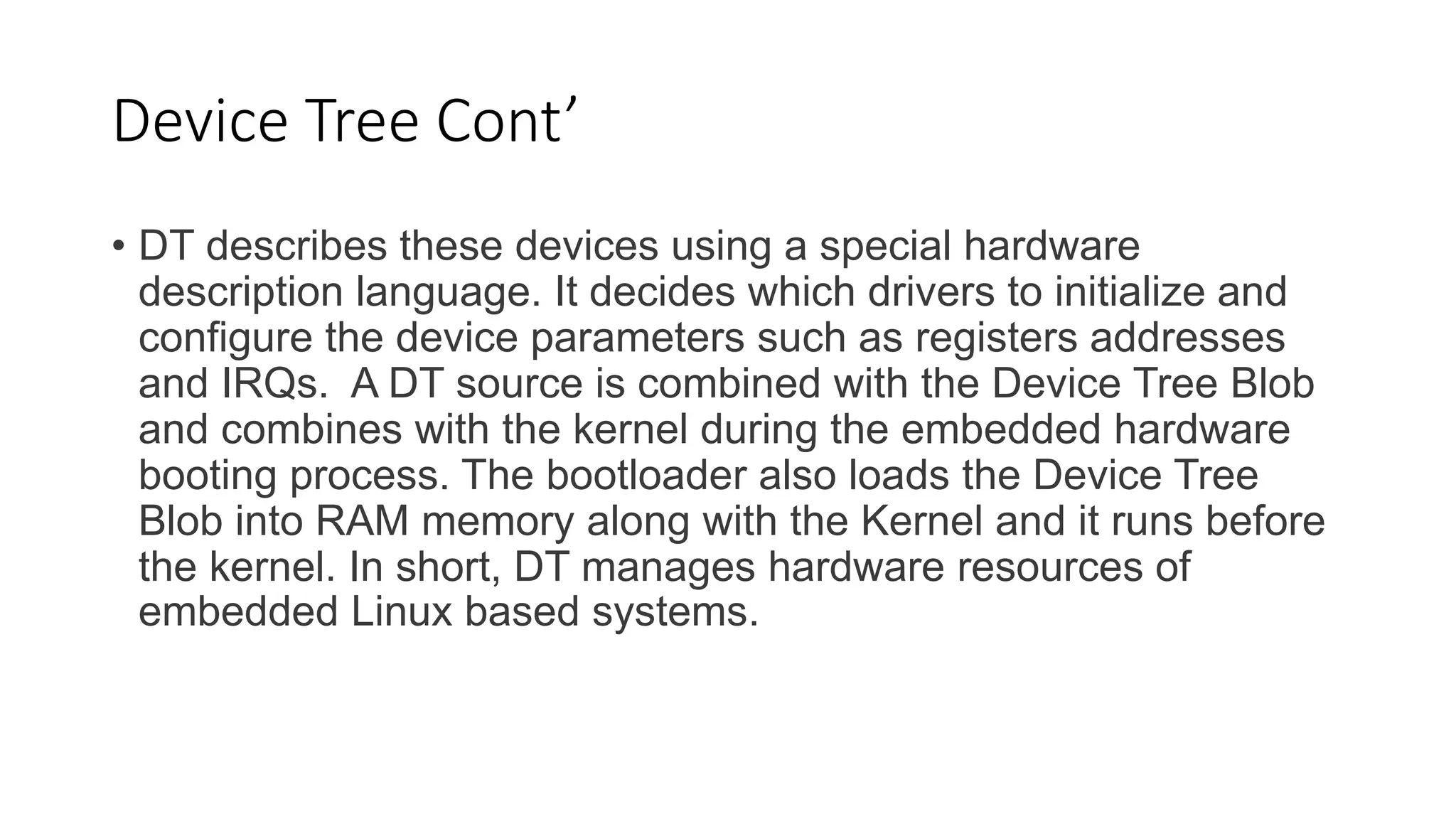 Device Tree Cont’
• DT describes these devices using a special hardware
description language. It decides which drivers to initialize and
configure the device parameters such as registers addresses
and IRQs. A DT source is combined with the Device Tree Blob
and combines with the kernel during the embedded hardware
booting process. The bootloader also loads the Device Tree
Blob into RAM memory along with the Kernel and it runs before
the kernel. In short, DT manages hardware resources of
embedded Linux based systems.
 