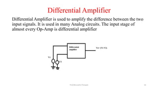 Differential Amplifier
Differential Amplifier is used to amplify the difference between the two
input signals. It is used in many Analog circuits. The input stage of
almost every Op-Amp is differential amplifier
Prof.Mrunalini Pimpale 10
 