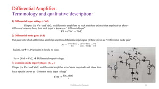 Differential Amplifier:
Terminology and qualitative description:
1) Differential input voltage : (Vd)
If inputs (i.e Vin1 and Vin2) to differential amplifiers are such that there exists either amplitude or phase-
difference between them, then such input is known as “ differential input”
𝑉𝑑 = (𝑉𝑖𝑛1 − 𝑉𝑖𝑛2)
2) Differential mode gain: (Ad)
The gain with which differential amplifier amplifies differential input signal (Vd) is known as “ Differential mode gain”
𝐴𝑑 =
(𝑉𝑜1−𝑉𝑜2)
𝑉𝑑
=
(𝑉𝑜1−𝑉𝑜2)
(𝑣𝑖𝑛1−𝑉𝑖𝑛2)
=
𝑉𝑜
𝑉𝑑
Ideally, Ad ∞, Practically it should be large.
𝑉𝑜 = 𝑉𝑜1 − 𝑉𝑜2  Differential output voltage.
3) Common-mode input voltage : (VCM )
If input (i.e Vin1 and Vin2) to differential amplifier are of same magnitude and phase then
Such input is known as “Common mode input voltage”
𝑉𝑐𝑚 =
𝑉𝑖𝑛1+𝑉𝑖𝑛2
2
Prof.Mrunalini Pimpale 11
 