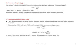 4) Common- mode gain : (ACM)
The gain with which differential amplifier amplifies common mode input signal is known as “Common mode gain”
𝐴𝑐𝑚 =
(𝑉𝑜𝑢𝑡)
𝑉𝑐𝑚
Ideally, Acm 0, Practically it should be very small.
Differential amplifier is designed to reject noise (common mode input), and to amplify differential mode signal
5) Common mode rejection ratio (CMRR)
 CMRR is a parameter which decides the ability of differential amplifier to reject (common mode signal) and amplify differential
mode signal.
 Mathematically , CMRR is the ratio of differential mode gain (Ad) to the common mode gain (Acm).
𝐶𝑀𝑅𝑅 =
|𝐴𝑑|
|𝐴𝑐𝑚|
𝐶𝑀𝑅𝑅 𝑖𝑛 𝑑𝑏 = 20 𝑙𝑜𝑔10
|𝐴𝑑|
|𝐴𝑐𝑚|
 Ideally, CMRR should be infinite (i.e Ad  ∞ and Acm  0 ) and practically it should be very high.
Prof.Mrunalini Pimpale 12
 