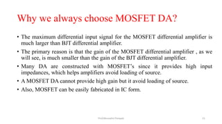 Why we always choose MOSFET DA?
• The maximum differential input signal for the MOSFET differential amplifier is
much larger than BJT differential amplifier.
• The primary reason is that the gain of the MOSFET differential amplifier , as we
will see, is much smaller than the gain of the BJT differential amplifier.
• Many DA are constructed with MOSFET’s since it provides high input
impedances, which helps amplifiers avoid loading of source.
• A MOSFET DA cannot provide high gain but it avoid loading of source.
• Also, MOSFET can be easily fabricated in IC form.
Prof.Mrunalini Pimpale 21
 