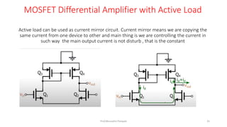 Active load can be used as current mirror circuit. Current mirror means we are copying the
same current from one device to other and main thing is we are controlling the current in
such way the main output current is not disturb , that is the constant
MOSFET Differential Amplifier with Active Load
Prof.Mrunalini Pimpale 35
 