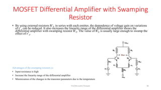 MOSFET Differential Amplifier with Swamping
Resistor
• By using external resistors R’E in series with each emitter, the dependence of voltage gain on variations
of r’e can be reduced. It also increases the linearity range of the differential amplifier shows the
differential amplifier with swamping resistor R'E. The value of R'E is usually large enough to swamp the
effect of r’e.
Advantages of the swamping resistors is:
• Input resistance is high
• Increase the linearity range of the differential amplifier
• Minimization of the changes in the transistor parameters due to the temperature
Prof.Mrunalini Pimpale 40
 