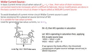 Widlar Current Source:-
In basic Current mirror circuit when value of Iref = ID = low , then value of drain resistance
connected need to be increased, which is difficult to fabricate. Hence modifications are done in
the basic current mirror circuit as shown in figure called as WIDLAR Current Source
To avoid drawback of current mirror circuit Widlar Current source is used
Series resistance R2 is placed at source terminal of M2
It is suitable for low value currents
Used for generating low value currents, i.e. Io < IIN
Prof.Mrunalini Pimpale 47
 