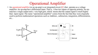 Operational Amplifier
Prof.Mrunalini Pimpale
• An operational amplifier (or an op-amp) is an integrated circuit (IC) that operates as a voltage
amplifier. An op-amp has a differential input. That is, it has two inputs of opposite polarity. An op-
amp has a single output and a very high gain, which means that the output signal is much higher
than input signal. The name “operational amplifier” comes from the fact that they were originally
used to perform mathematical operations such as Addition , subtraction, integration, differentiation,
etc...
50
 