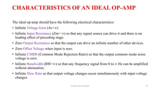 CHARACTERISTICS OF AN IDEAL OP-AMP
The ideal op-amp should have the following electrical characteristics:
• Infinite Voltage Gain (Av=∞)
• Infinite Input Resistance (Zin= ∞) so that any signal source can drive it and there is no
loading effect of preceding stage.
• Zero Output Resistance so that the output can drive an infinite number of other devices.
• Zero Offset Voltage when input is zero.
• Infinite CMRR (Common Mode Rejection Ratio) so that the output common mode noise
voltage is zero.
• Infinite Bandwidth (BW=∞) so that any frequency signal from 0 to ∞ Hz can be amplified
without attenuation.
• Infinite Slew Rate so that output voltage changes occur simultaneously with input voltage
changes.
Prof.Mrunalini Pimpale 53
 