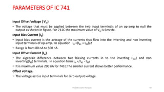 PARAMETERS OF IC 741
Input Offset Voltage ( Vio)
• The voltage that must be applied between the two input terminals of an op-amp to null the
output as shown in figure. For 741C the maximum value of Vio is 6mv dc.
Input Bias Current (IB)
• Input bias current is the average of the currents that flow into the inverting and non inverting
input terminals of op-amp. In equation IB =(IB1 + IB2)/2
• Range is from 80 nA to 500 nA.
Input Offset Current (Iio)
• The algebraic difference between two biasing currents in to the inverting (IB2) and non
inverting(IB2) terminals. In equation form Iio =/IB1 - IB2/
• It is maximum value 200 nA for 741C.The smaller current shows better performance.
Offset voltage.
• The voltage across input terminals for zero output voltage.
Prof.Mrunalini Pimpale 59
 