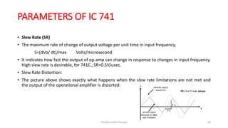 PARAMETERS OF IC 741
• Slew Rate (SR)
• The maximum rate of change of output voltage per unit time in input frequency.
S=(dVo/ dt)/max Volts/microsecond
• It indicates how fast the output of op-amp can change in response to changes in input frequency.
High slew rate is desirable, for 741C , SR=0.5V/usec.
• Slew Rate Distortion:
• The picture above shows exactly what happens when the slew rate limitations are not met and
the output of the operational amplifier is distorted.
Prof.Mrunalini Pimpale 60
 