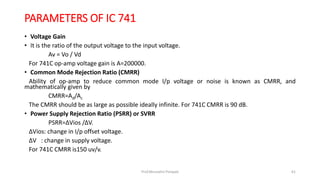 PARAMETERS OF IC 741
• Voltage Gain
• It is the ratio of the output voltage to the input voltage.
Av = Vo / Vd
For 741C op-amp voltage gain is A=200000.
• Common Mode Rejection Ratio (CMRR)
Ability of op-amp to reduce common mode I/p voltage or noise is known as CMRR, and
mathematically given by
CMRR=Ad/Ac
The CMRR should be as large as possible ideally infinite. For 741C CMRR is 90 dB.
• Power Supply Rejection Ratio (PSRR) or SVRR
PSRR=ΔVios /ΔV.
ΔVios: change in I/p offset voltage.
ΔV : change in supply voltage.
For 741C CMRR is150 uv/v.
Prof.Mrunalini Pimpale 61
 