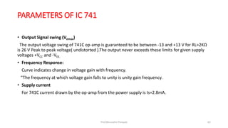 PARAMETERS OF IC 741
• Output Signal swing (Vomax)
The output voltage swing of 741C op-amp is guaranteed to be between -13 and +13 V for RL>2KΩ
is 26 V Peak to peak voltage( undistorted ).The output never exceeds these limits for given supply
voltages +VCC and -VEE.
• Frequency Response:
Curve indicates change in voltage gain with frequency.
“The frequency at which voltage gain falls to unity is unity gain frequency.
• Supply current
For 741C current drawn by the op-amp from the power supply is Is=2.8mA.
Prof.Mrunalini Pimpale 62
 