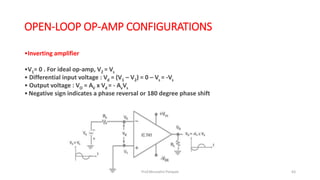 OPEN-LOOP OP-AMP CONFIGURATIONS
•Inverting amplifier
•V1= 0 . For ideal op-amp, V2 = Vs
• Differential input voltage : Vd = (V1 – V2) = 0 – Vs = -Vs
• Output voltage : VO = AV x Vd = - AvVs
•Negative sign indicates a phase reversal or 180 degree phase shift
Prof.Mrunalini Pimpale 63
 
