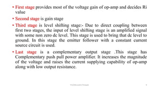 • First stage provides most of the voltage gain of op-amp and decides Ri
value
• Second stage is gain stage
• Third stage is level shifting stage:- Due to direct coupling between
first two stages, the input of level shifting stage is an amplified signal
with some non zero dc level. This stage is used to bring that dc level to
ground. In this stage the emitter follower with a constant current
source circuit is used.
• Last stage is a complementary output stage .This stage has
Complementary push pull power amplifier. It increases the magnitude
of the voltage and raises the current supplying capability of op-amp
along with low output resistance.
Prof.Mrunalini Pimpale 9
 