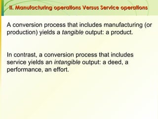 II. Manufacturing operations Versus Service operations  A conversion process that includes manufacturing (or production) yields a  tangible  output: a product.  In contrast, a conversion process that includes service yields an  intangible  output: a deed, a performance, an effort.  