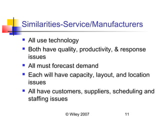 Similarities-Service/Manufacturers
   All use technology
   Both have quality, productivity, & response
    issues
   All must forecast demand
   Each will have capacity, layout, and location
    issues
   All have customers, suppliers, scheduling and
    staffing issues

                 © Wiley 2007         11
 
