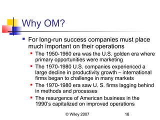 Why OM?
   For long-run success companies must place
    much important on their operations
       The 1950-1960 era was the U.S. golden era where
        primary opportunities were marketing
       The 1970-1980 U.S. companies experienced a
        large decline in productivity growth – international
        firms began to challenge in many markets
       The 1970-1980 era saw U. S. firms lagging behind
        in methods and processes
       The resurgence of American business in the
        1990’s capitalized on improved operations
                     © Wiley 2007             18
 