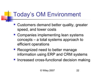 Today’s OM Environment
   Customers demand better quality, greater
    speed, and lower costs
   Companies implementing lean systems
    concepts – a total systems approach to
    efficient operations
   Recognized need to better manage
    information using ERP and CRM systems
   Increased cross-functional decision making

                 © Wiley 2007         22
 