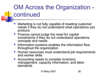 OM Across the Organization -
continued
   Marketing is not fully capable of meeting customer
    needs if they do not understand what operations can
    produce
   Finance cannot judge the need for capital
    investments if they do not understand operations
    concepts and needs
   Information systems enables the information flow
    throughout the organization
   Human resources must understand job requirements
    and worker skills
   Accounting needs to consider inventory
    management, capacity information, and labor
    standards
                   © Wiley 2007            26
 