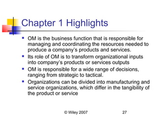 Chapter 1 Highlights
   OM is the business function that is responsible for
    managing and coordinating the resources needed to
    produce a company’s products and services.
   Its role of OM is to transform organizational inputs
    into company’s products or services outputs
   OM is responsible for a wide range of decisions,
    ranging from strategic to tactical.
   Organizations can be divided into manufacturing and
    service organizations, which differ in the tangibility of
    the product or service


                     © Wiley 2007               27
 
