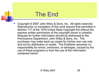 The End
   Copyright © 2007 John Wiley & Sons, Inc. All rights reserved.
    Reproduction or translation of this work beyond that permitted in
    Section 117 of the 1976 United State Copyright Act without the
    express written permission of the copyright owner is unlawful.
    Request for further information should be addressed to the
    Permissions Department, John Wiley & Sons, Inc. The
    purchaser may make back-up copies for his/her own use only
    and not for distribution or resale. The Publisher assumes no
    responsibility for errors, omissions, or damages, caused by the
    use of these programs or from the use of the information
    contained herein.




                       © Wiley 2007                  29
 