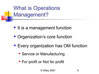 What is Operations
Management?

   It is a management function
   Organization’s core function
   Every organization has OM function
       Service or Manufacturing
       For profit or Not for profit

                    © Wiley 2007       5
 