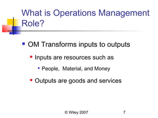 What is Operations Management
Role?

   OM Transforms inputs to outputs
       Inputs are resources such as
         
             People, Material, and Money

       Outputs are goods and services




                      © Wiley 2007         7
 