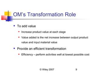 OM’s Transformation Role
   To add value
       Increase product value at each stage
       Value added is the net increase between output product
        value and input material value

   Provide an efficient transformation
       Efficiency – perform activities well at lowest possible cost




                        © Wiley 2007                   9
 