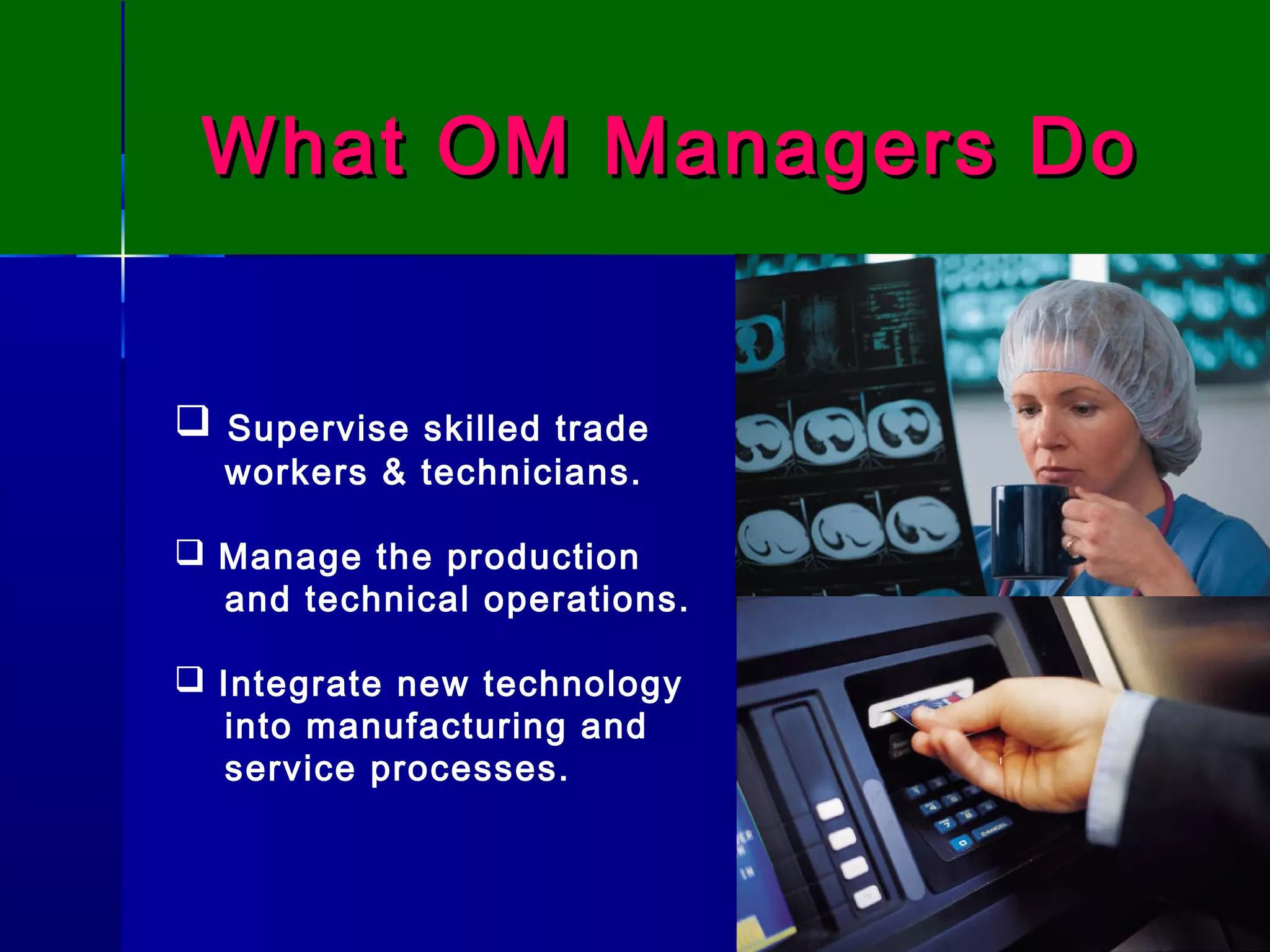 What OM Managers DoWhat OM Managers Do
 Supervise skilled trade
workers & technicians.
 Manage the production
and technical operations.
 Integrate new technology
into manufacturing and
service processes.
 