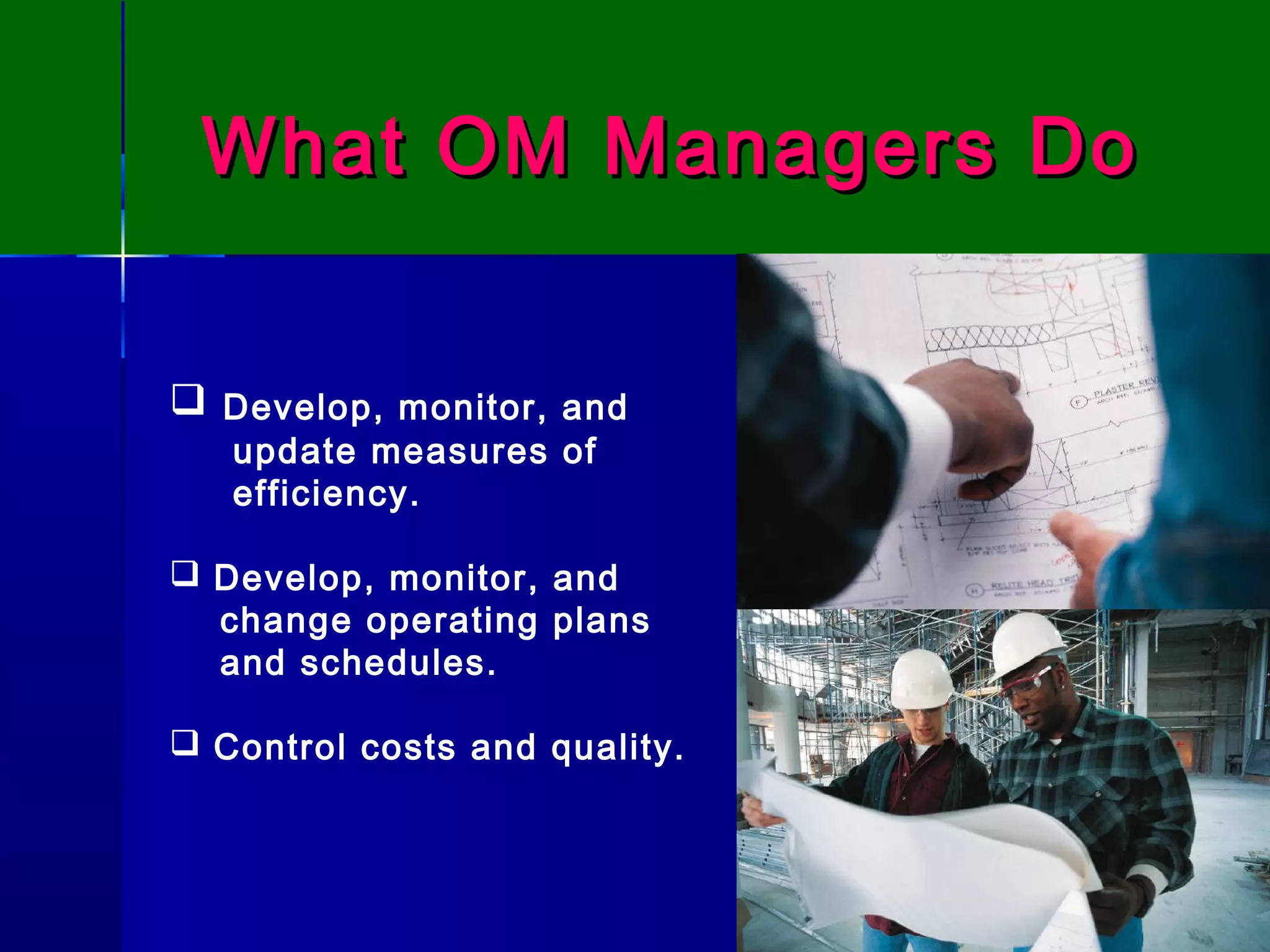 What OM Managers DoWhat OM Managers Do
 Develop, monitor, and
update measures of
efficiency.
 Develop, monitor, and
change operating plans
and schedules.
 Control costs and quality.
 