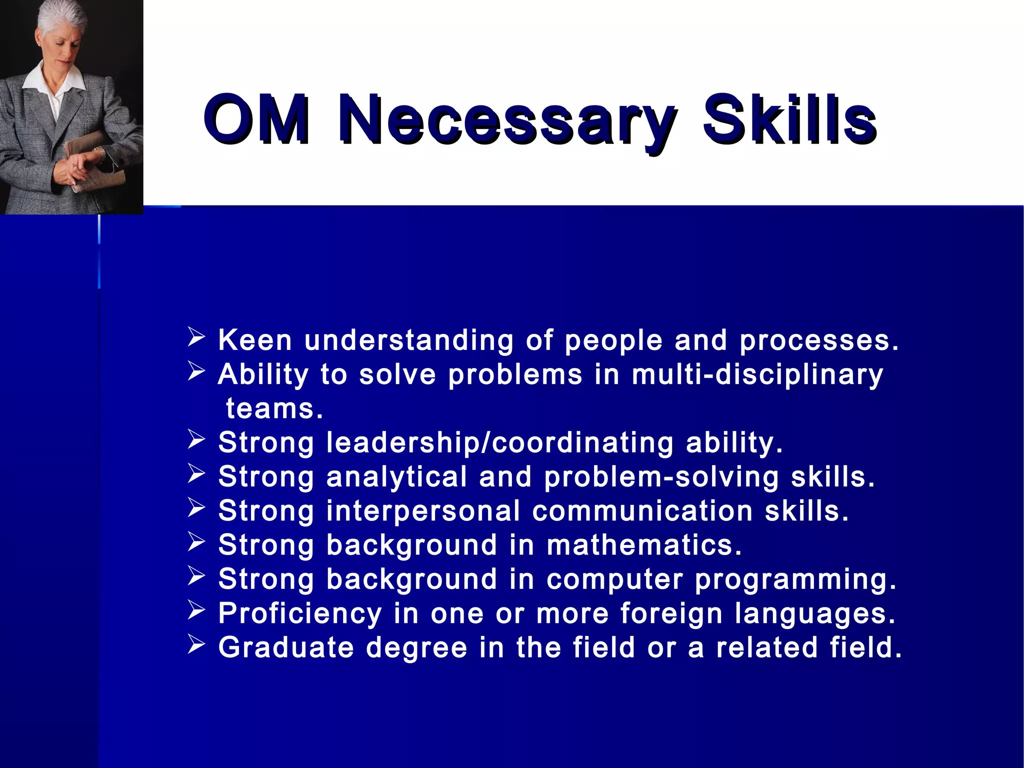 OM Necessary SkillsOM Necessary Skills
 Keen understanding of people and processes.
 Ability to solve problems in multi-disciplinary
teams.
 Strong leadership/coordinating ability.
 Strong analytical and problem-solving skills.
 Strong interpersonal communication skills.
 Strong background in mathematics.
 Strong background in computer programming.
 Proficiency in one or more foreign languages.
 Graduate degree in the field or a related field.
 