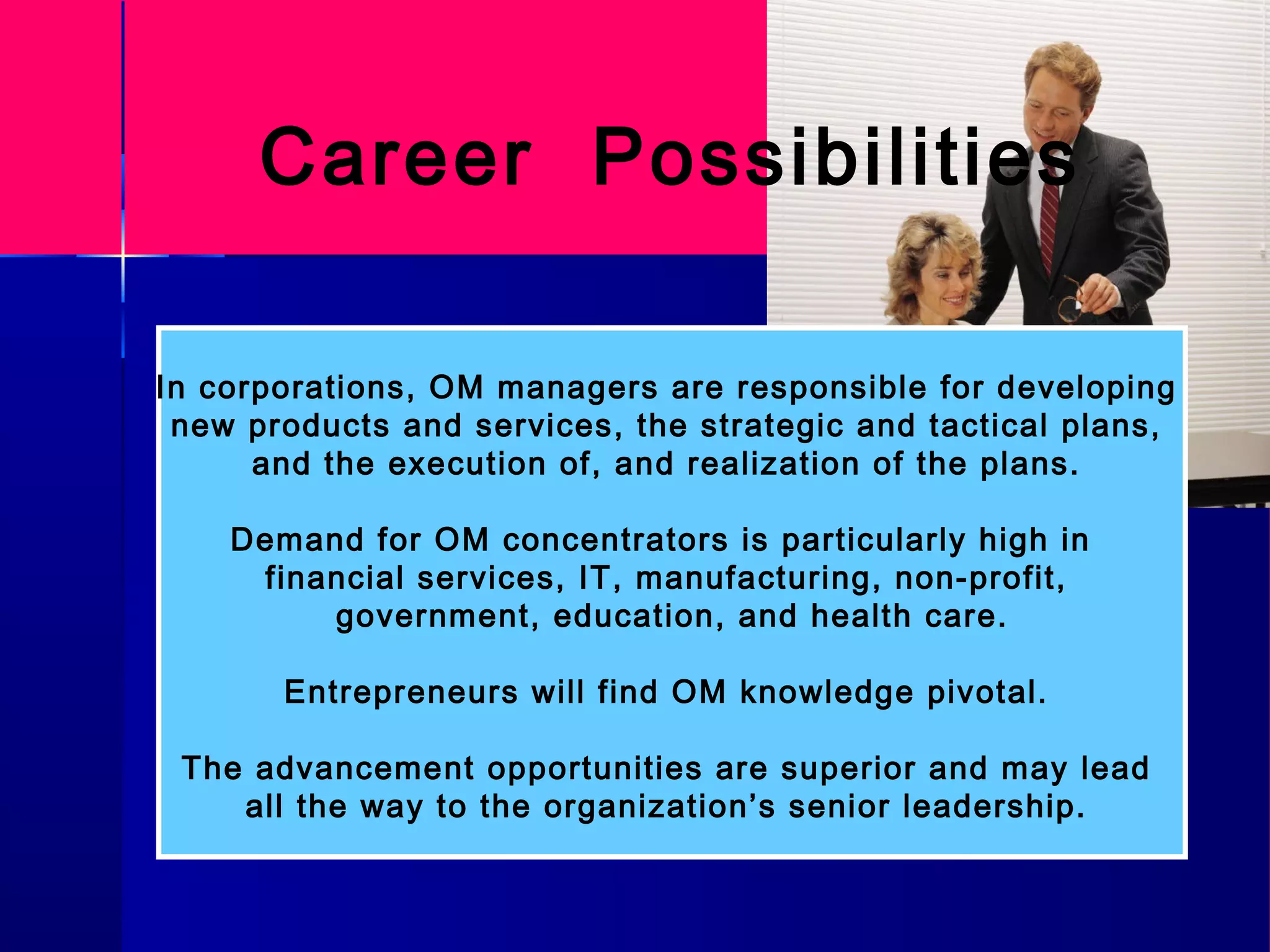 Career Possibilities
In corporations, OM managers are responsible for developing
new products and services, the strategic and tactical plans,
and the execution of, and realization of the plans.
Demand for OM concentrators is particularly high in
financial services, IT, manufacturing, non-profit,
government, education, and health care.
Entrepreneurs will find OM knowledge pivotal.
The advancement opportunities are superior and may lead
all the way to the organization’s senior leadership.
 